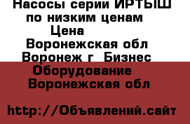 Насосы серии ИРТЫШ по низким ценам  › Цена ­ 6 000 - Воронежская обл., Воронеж г. Бизнес » Оборудование   . Воронежская обл.